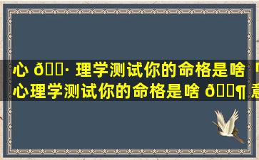 心 🌷 理学测试你的命格是啥「心理学测试你的命格是啥 🐶 意思啊」